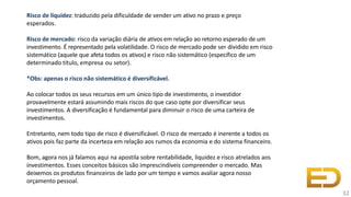 Risco de liquidez: traduzido pela dificuldade de vender um ativo no prazo e preço
esperados.
Risco de mercado: risco da variação diária de ativos em relação ao retorno esperado de um
investimento. É representado pela volatilidade. O risco de mercado pode ser dividido em risco
sistemático (aquele que afeta todos os ativos) e risco não sistemático (específico de um
determinado título, empresa ou setor).
*Obs: apenas o risco não sistemático é diversificável.
Ao colocar todos os seus recursos em um único tipo de investimento, o investidor
provavelmente estará assumindo mais riscos do que caso opte por diversificar seus
investimentos. A diversificação é fundamental para diminuir o risco de uma carteira de
investimentos.
Entretanto, nem todo tipo de risco é diversificável. O risco de mercado é inerente a todos os
ativos pois faz parte da incerteza em relação aos rumos da economia e do sistema financeiro.
Bom, agora nos já falamos aqui na apostila sobre rentabilidade, liquidez e risco atrelados aos
investimentos. Esses conceitos básicos são imprescindíveis compreender o mercado. Mas
deixemos os produtos financeiros de lado por um tempo e vamos avaliar agora nosso
orçamento pessoal.
32
 