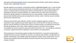 A disciplina de finanças pessoais estuda o orçamento pessoal e familiar, avalia receitas e despesas,
fluxo de caixa e organização financeira.
Quando avaliamos uma empresa, é importante verificar o patrimônio líquido, isto é, o valor do ativo
menos o valor do passivo do balanço patrimonial. O investidor pessoa física também pode e deve
realizar um balanço patrimonial pessoal ou familiar considerando seus ativos (propriedades e
aplicações financeiras) e passivos (dívidas). Se o saldo do ativo for maior que o do passivo, o
patrimonio liquido é positivo. É importante levar em conta também o índice de endividamento
pessoal (ativo dividido pelo passivo), principalmente no Brasil, onde o histórico de juros cobrado
pelos bancos é bastante alto.
O fluxo de caixa familiar não é diferente, existem receitas e despesas regulares mensais e o
importante é saber equilibrá-las para sobrar alguma coisa no final do mês. Do lado das receitas, o
fluxo de caixa do indivíduo ou família deve mostrar a renda de salário e de aplicacoes financeiras.
Do lado das despesas, deve incluir todos os gastos pessoais ou familiares como aluguel,
mensalidades de escola, transporte, plano de saúde, alimentacao e etc.. Se as despesas superarem
as receitas, o agente econômico é deficitário. Caso contrário, será superavitário.
Antes de pensar em recomendar qualquer produto de investimento, é necessário compreender a
situação financeira na qual o investidor se encontra. Isso vale pra você também, considerando seus
próprios investimentos. Zerar dívidas, balancear despesas e receitas, buscar rendas extras e ter um
fluxo de caixa saudável que permita aportes financeiros todo mês são os primeiros passos para
começar a investir.
33
 