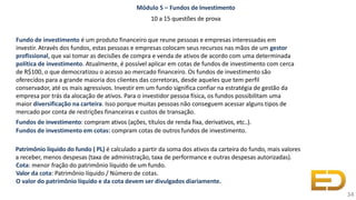 Módulo 5 – Fundos de Investimento
10 a 15 questões de prova
Fundo de investimento é um produto financeiro que reune pessoas e empresas interessadas em
investir. Através dos fundos, estas pessoas e empresas colocam seus recursos nas mãos de um gestor
profissional, que vai tomar as decisões de compra e venda de ativos de acordo com uma determinada
política de investimento. Atualmente, é possível aplicar em cotas de fundos de investimento com cerca
de R$100, o que democratizou o acesso ao mercado financeiro. Os fundos de investimento são
oferecidos para a grande maioria dos clientes das corretoras, desde aqueles que tem perfil
conservador, até os mais agressivos. Investir em um fundo significa confiar na estratégia de gestão da
empresa por trás da alocação de ativos. Para o investidor pessoa física, os fundos possibilitam uma
maior diversificação na carteira. Isso porque muitas pessoas não conseguem acessar alguns tipos de
mercado por conta de restrições financeiras e custos de transação.
Fundos de investimento: compram ativos (ações, títulos de renda fixa, derivativos, etc..).
Fundos de investimento em cotas: compram cotas de outros fundos de investimento.
Patrimônio líquido do fundo ( PL) é calculado a partir da soma dos ativos da carteira do fundo, mais valores
a receber, menos despesas (taxa de administração, taxa de performance e outras despesas autorizadas).
Cota: menor fração do patrimônio líquido de um fundo.
Valor da cota: Patrimônio líquido / Número de cotas.
O valor do patrimônio líquido e da cota devem ser divulgados diariamente.
34
 