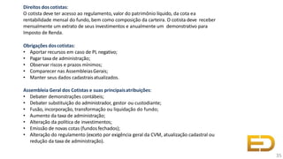 Direitos dos cotistas:
O cotista deve ter acesso ao regulamento, valor do patrimônio líquido, da cota ea
rentabilidade mensal do fundo, bem como composição da carteira. O cotista deve receber
mensalmente um extrato de seus investimentos e anualmente um demonstrativo para
Imposto de Renda.
Obrigações doscotistas:
• Aportar recursos em caso de PL negativo;
• Pagar taxa de administração;
• Observar riscos e prazos mínimos;
• Comparecer nas AssembleiasGerais;
• Manter seus dados cadastraisatualizados.
Assembleia Geral dos Cotistas e suas principaisatribuições:
• Debater demonstrações contábeis;
• Debater substituição do administrador, gestor ou custodiante;
• Fusão, incorporação, transformação ou liquidação do fundo;
• Aumento da taxa de administração;
• Alteração da política de investimentos;
• Emissão de novas cotas (fundos fechados);
• Alteração do regulamento (exceto por exigência geral da CVM, atualização cadastral ou
redução da taxa de administração).
35
 