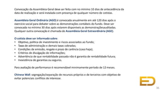 Convocação da Assembleia Geral deve ser feita com no mínimo 10 dias de antecedência da
data de realização e será instalada com presença de qualquer número de cotistas.
Assembleia Geral Ordinária (AGO) é convocada anualmente em até 120 dias após o
exercício social para debater sobre as demonstrações contábeis do fundo. Deve ser
convocada no mínimo 30 dias após estarem disponíveis as demonstraçõesauditadas.
Qualquer outra convocação é chamada de Assembleia Geral Extraordinária (AGE).
O cotista deve ser informadosobre:
• Objetivo, política de investimento e riscos associados ao fundo;
• Taxas de administração e demais taxas cobradas;
• Condições de emissão, resgate e prazo de carência (caso haja);
• Critérios de divulgação de informações;
• Advertência de que rentabilidade passada não é garantia de rentabilidade futura;
• Inexistência de garantias ou seguros.
Para avaliação de performance é recomendável minimamente período de 12 meses.
Chinese Wall: segregação/separação de recursos próprios e de terceiros com objetivo de
evitar potenciais conflitos de interesse.
36
 