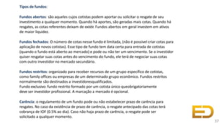 Tipos de fundos:
Fundos abertos: são aqueles cujos cotistas podem aportar ou solicitar o resgate de seu
investimento a qualquer momento. Quando há aportes, são geradas mais cotas. Quando há
resgates, as cotas referentes deixam de existir. Fundos abertos em geral investem em ativos
de maior liquidez.
Fundos fechados: O número de cotas nesse fundo é limitada, (não é possível criar cotas para
aplicação de novos cotistas). Esse tipo de fundo tem data certa para entrada de cotistas
(quando o fundo está aberto ao mercado) e pode ou não ter um vencimento. Se o investidor
quiser resgatar suas cotas antes do vencimento do fundo, ele terá de negociar suas cotas
com outro investidor no mercado secundário.
Fundos restritos: organizado para receber recursos de um grupo específico de cotistas,
como family offices ou empresas de um determinado grupo econômico. Fundos restritos
normalmente são destinados a investidoresqualificados.
Fundo exclusivo: fundo restrito formado por um cotista único queobrigatoriamente
deve ser investidor profissional. A marcação a mercado é opcional.
Carência: o regulamento de um fundo pode ou não estabelecer prazo de carência para
resgates. No caso da existência de prazo de carência, o resgate antecipado das cotas terá
cobrança de IOF (0.5% ao dia). Caso não haja prazo de carência, o resgate pode ser
solicitado a qualquer momento.
37
 