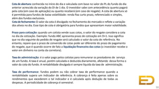 Cotadeabertura:conhecida no início do dia e calculada com base no valor do PL do fundo do dia
anterior acrescido da variação do DI de 1 dia. O investidor sabe com antecedência quanto pagará
pela cota (em caso de aplicação) ou quanto receberá (em caso de resgate). A cota de abertura só
é permitida para fundos de baixa volatilidade: renda fixa curto prazo, referenciado e simples,
além dos fundos exclusivos.
Cotadefechamento:O valor da cota é divulgado no fechamento do mercado e reflete a variação
dos ativos no dia. Esse tipo de cota é obrigatória para fundos que apresentam maior volatilidade.
Prazo para cotização: quando um cotista vende suas cotas, o valor do resgate considera a cota
no dia da cotização. Exemplo: fundo ABC apresenta prazo de cotização em D+1. Isso significa
que no dia seguinte do pedido de resgate será calculado o valor da cota de referência. No
entanto, repare que o prazo de conversão de cotas pode ser diferente do prazo de pagamento
do resgate, que é quando ocorre de fato a liquidação financeira das cotas (o investidor recebe o
valor em dinheiro na conta da corretora).
Taxade administração: é o valor pago pelos cotistas para remunerar os prestadores de serviço
de um fundo. A taxa é anual, porém calculada e deduzida diariamente, afetando dessa forma o
valor da cota do fundo. A rentabilidade divulgada é sempre líquida da taxa de administração.
Taxa de performance: fundos podem ou não cobrar taxa de performance quando a
rentabilidade supera um indicador de referência. A cobrança é feita apenas sobre os
rendimentos que excederem o tal indicador e é calculada após dedução de todas as
despesas. A periodicidade de cobrança é semestral.
38
 