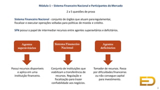 Agentes
superávitários
Sistema Financeiro
Nacional
Agentes
deficitários
Possui recursos disponíveis
e aplica em uma
instituição financeira.
Conjunto de instituições que
viabilizam a transferência de
recursos. Regulação e
fiscalização para trazer
confiabilidade aos negócios.
Tomador de recursos. Passa
por dificuldadesfinanceiras
ou não consegue capital
para investimento.
Módulo 1 – Sistema Financeiro Nacional e Participantes do Mercado
2 a 5 questões de prova
Sistema Financeiro Nacional - conjunto de órgãos que atuam pararegulamentar,
fiscalizar e executar operações voltadas para políticas de moeda e crédito.
SFN possui o papel de intermediar recursos entre agentes superavitários e deficitários.
4
 