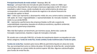 Principais benchmarks de renda variável - Ibovespa, IBrX, ISE
Ibovespa – principal índice do mercado de ações brasileiro, criado em 1968 e que
acompanha o desempenho das principais empresass negociadas na B3. O índice é
reavaliado a cada 4 meses, sendo resultado de uma carteira teórica de ativos que
correspondem a cerca de 80% do volume de negócios e do volume financeiro do
mercado de capitais no Brasil.
IBrX – índice que representa o desempenho médio de uma carteira teórica composta pelas
100 ações de maior negociabilidade e representatividade do mercado brasileiro Também
existe na sua versão IBrX50.
ISE – representa a performance das empresas listadas na B3 sob o aspecto da
sustentabilidade corporativa, baseada em eficiência econômica, equilíbrio ambiental,
justiça social e governança corporativa.
Não é tão fácil replicar um benchmark, por inúmeras causas, dentre elas: custos de
transação e operacionais, impostos e regras de marcação a mercado.
De acordo com a instrução CVM 555, os fundos de investimento devem se enquadrar em uma
destas categorias: fundo de renda fixa, fundo cambial, fundo multimercado e fundo de ações.
Fundos de renda fixa: investem pelo menos 80% do patrimônio líquido em ativos de renda
fixa, que acompanham juros ou índices de preço. Os fundos de renda fixa são caracterizados
como longo prazo se o prazo médio da carteira superar 365 dias. Algumas subclassificações
para fundos de renda fixa são:
41
 