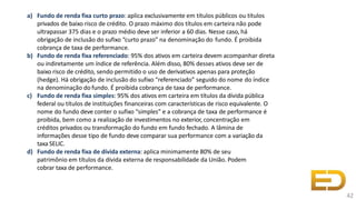 a) Fundo de renda fixa curto prazo: aplica exclusivamente em títulos públicos ou títulos
privados de baixo risco de crédito. O prazo máximo dos títulos em carteira não pode
ultrapassar 375 dias e o prazo médio deve ser inferior a 60 dias. Nesse caso, há
obrigação de inclusão do sufixo “curto prazo” na denominação do fundo. É proibida
cobrança de taxa de performance.
b) Fundo de renda fixa referenciado: 95% dos ativos em carteira devem acompanhar direta
ou indiretamente um índice de referência. Além disso, 80% desses ativos deve ser de
baixo risco de crédito, sendo permitido o uso de derivativos apenas para proteção
(hedge). Há obrigação de inclusão do sufixo “referenciado” seguido do nome do índice
na denominação do fundo. É proibida cobrança de taxa de performance.
c) Fundo de renda fixa simples: 95% dos ativos em carteira em títulos da dívida pública
federal ou títulos de instituições financeiras com características de risco equivalente. O
nome do fundo deve conter o sufixo “simples” e a cobrança de taxa de performance é
proibida, bem como a realização de investimentos no exterior, concentração em
créditos privados ou transformação do fundo em fundo fechado. A lâmina de
informações desse tipo de fundo deve comparar sua performance com a variação da
taxa SELIC.
d) Fundo de renda fixa de dívida externa: aplica minimamente 80% de seu
patrimônio em títulos da dívida externa de responsabilidade da União. Podem
cobrar taxa de performance.
42
 