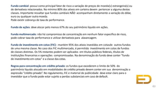 Fundo cambial: possui como principal fator de risco a variação de preços de moeda(s) estrangeira(s) ou
de derivativos relacionados. No mínimo 80% dos ativos em carteira devem pertencer a alguma destas
classes. Importante ressaltar que fundos cambiais NÃO acompanham diretamente a variação do dólar,
euro ou qualquer outra moeda.
Pode existir cobrança de taxa de performance.
Fundo de ações: deve alocar pelo menos 67% do seu patrimônio líquido em ações.
Fundo multimercado: não há compromisso de concentração em nenhum fator específico de risco,
pode cobrar taxa de performance e utilizar derivativos para alavancagem.
Fundo de investimento em cotas (FIC) : mantém 95% dos ativos investidos em cotasde outros fundos
de uma mesma classe. No caso dos FIC multimercado, é permitido investimento em cotas de fundos
de classes distintas. Os 5% restantes podem ser aplicados em títulos públicos federais, títulos de
instituições financeiras e operações compromissadas. Na denominação do fundo deve conter “fundo
de investimento em cotas” e a classe das cotas.
Regras para concentração em crédito privado: os fundos que excederem o limite de 50% do
patrimônio líquido alocado em modalidades de crédito privado devem conter em sua denominação a
expressão “crédito privado”. No regulamento, FIC e material de publicidade deve estar claro para o
investidor que o fundo pode estar sujeito a perdas substanciais em caso de default.
43
 