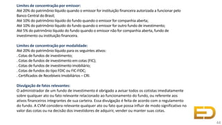 Limites de concentração por emissor:
Até 20% do patrimônio líquido quando o emissor for instituição financeira autorizada a funcionar pelo
Banco Central do Brasil;
Até 10% do patrimônio líquido do fundo quando o emissor for companhia aberta;
Até 10% do patrimônio líquido do fundo quando o emissor for outro fundo de investimento;
Até 5% do patrimônio líquido do fundo quando o emissor não for companhia aberta, fundo de
investimento ou instituição financeira.
Limites de concentração por modalidade:
Até 20% do patrimônio líquido para os seguintes ativos:
. Cotas de fundos de investimento;
. Cotas de fundos de investimento em cotas (FIC);
. Cotas de fundos de investimento imobiliário;
. Cotas de fundos do tipo FDIC ou FIC-FIDC;
. Certificados de Recebíveis Imobiliários – CRI.
Divulgação de fatos relevantes:
O administrador de um fundo de investimento é obrigado a avisar todos os cotistas imediatamente
sobre qualquer ato ou fato relevante relacionado ao funcionamento do fundo, ou referente aos
ativos financeiros integrantes de sua carteira. Essa divulgação é feita de acordo com o regulamento
do fundo. A CVM considera relevante qualquer ato ou fato que possa influir de modo significativo no
valor das cotas ou na decisão dos investidores de adquirir, vender ou manter suas cotas.
44
 