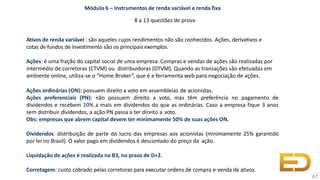 Módulo 6 – Instrumentos de renda variável e renda fixa
8 a 13 questões de prova
Ativos de renda variável : são aqueles cujos rendimentos não são conhecidos. Ações, derivativos e
cotas de fundos de investimento são os principais exemplos.
Ações: é uma fração do capital social de uma empresa. Compras e vendas de ações são realizadas por
intermédio de corretoras (CTVM) ou distribuidoras (DTVM). Quando as transações são efetuadas em
ambiente online, utiliza-se o “Home Broker”, que é a ferramenta web para negociação de ações.
Ações ordinárias (ON): possuem direito a voto em assembleias de acionistas.
Ações preferenciais (PN): não possuem direito a voto, mas têm preferência no pagamento de
dividendos e recebem 10% a mais em dividendos do que as ordinárias. Caso a empresa fique 3 anos
sem distribuir dividendos, a ação PN passa a ter direito a voto.
Obs: empresas que abrem capital devem ter minimamente 50% de suas ações ON.
Dividendos: distribuição de parte do lucro das empresas aos acionistas (minimamente 25% garantido
por lei no Brasil). O valor pago em dividendos é descontado do preço da ação.
Liquidação de ações é realizada na B3, no prazo de D+2.
Corretagem: custo cobrado pelas corretoras para executar ordens de compra e venda de ativos.
47
 