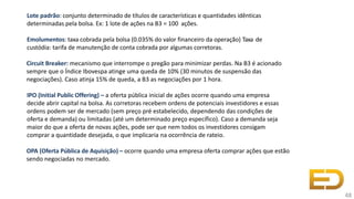 Lote padrão: conjunto determinado de títulos de características e quantidades idênticas
determinadas pela bolsa. Ex: 1 lote de ações na B3 = 100 ações.
Emolumentos: taxa cobrada pela bolsa (0.035% do valor financeiro da operação) Taxa de
custódia: tarifa de manutenção de conta cobrada por algumas corretoras.
Circuit Breaker: mecanismo que interrompe o pregão para minimizar perdas. Na B3 é acionado
sempre que o Índice Ibovespa atinge uma queda de 10% (30 minutos de suspensão das
negociações). Caso atinja 15% de queda, a B3 as negociações por 1 hora.
IPO (Initial Public Offering) – a oferta pública inicial de ações ocorre quando uma empresa
decide abrir capital na bolsa. As corretoras recebem ordens de potenciais investidores e essas
ordens podem ser de mercado (sem preço pré estabelecido, dependendo das condições de
oferta e demanda) ou limitadas (até um determinado preço específico). Caso a demanda seja
maior do que a oferta de novas ações, pode ser que nem todos os investidores consigam
comprar a quantidade desejada, o que implicaria na ocorrência de rateio.
OPA (Oferta Pública de Aquisição) – ocorre quando uma empresa oferta comprar ações que estão
sendo negociadas no mercado.
48
 