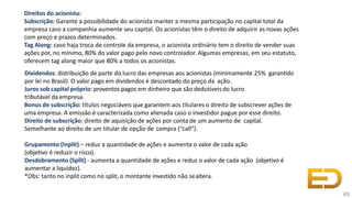 Direitos do acionista:
Subscrição: Garante a possibilidade do acionista manter a mesma participação no capital total da
empresa caso a companhia aumente seu capital. Os acionistas têm o direito de adquirir as novas ações
com preço e prazos determinados.
Tag Along: caso haja troca de controle da empresa, o acionista ordinário tem o direito de vender suas
ações por, no mínimo, 80% do valor pago pelo novo controlador. Algumas empresas, em seu estatuto,
oferecem tag along maior que 80% a todos os acionistas.
Dividendos: distribuição de parte do lucro das empresas aos acionistas (minimamente 25% garantido
por lei no Brasil). O valor pago em dividendos é descontado do preço da ação.
Juros sob capital próprio: proventos pagos em dinheiro que são dedutíveisdo lucro
tributável da empresa.
Bonus de subscrição: títulos negociáveis que garantem aos titulares o direito de subscrever ações de
uma empresa. A emissão é caracterizada como alienada caso o investidor pague por esse direito.
Direito de subscrição: direito de aquisição de ações por conta de um aumento de capital.
Semelhante ao direito de um titular de opção de compra (“call”).
Grupamento (Inplit) – reduz a quantidade de ações e aumenta o valor de cada ação
(objetivo é reduzir o risco).
Desdobramento (Split) - aumenta a quantidade de ações e reduz o valor de cada ação (objetivo é
aumentar a liquidez).
*Obs: tanto no inplit como no split, o montante investido não sealtera.
49
 