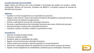 Conselho Monetário Nacional (CMN)
Órgão máximo do SFN que tem como finalidade a formulação das políticas de moeda e crédito.
Composição: Ministro da Economia; Presidente do BACEN e o Secretário especial de fazenda do
Ministério da Economia.
Objetivos:
• Equilibrar os meios de pagamento às necessidades da economia;
• Regular o valor interno e externo da moeda (correção de desequilíbrios, prevenção decrises,
saúde financeira do balanço de pagamentos);
• Orientar a aplicação de recursos das instituições financeiras;
• Promover o aperfeiçoamento das instituições financeiras para maior eficiência demercado;
• Zelar pela liquidez e solvência das instituições financeiras;
• Coordenar a política monetária, credítícia, orçamentária e fiscal.
Competências:
• Autorizar emissões de papel moeda;
• Direcionar a política cambial;
• Disciplinar todas as modalidades de crédito;
• Regular o funcionamento das InstituiçõesFinanceiras;
• Limitar, sempre que necessário, taxas de operações ou serviços bancários;
• Determinar o percentual máximo de empréstimos ao mesmo cliente ou grupo declientes;
• Expedir normas obrigatórias de contabilidade e estatística para as Instituições Financeiras.
5
 