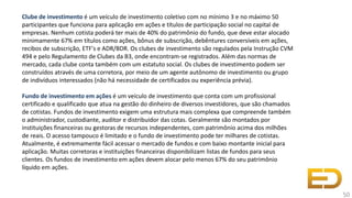 Clube de investimento é um veículo de investimento coletivo com no mínimo 3 e no máximo 50
participantes que funciona para aplicação em ações e títulos de participação social no capital de
empresas. Nenhum cotista poderá ter mais de 40% do patrimônio do fundo, que deve estar alocado
minimamente 67% em títulos como ações, bônus de subscrição, debêntures conversíveis em ações,
recibos de subscrição, ETF's e ADR/BDR. Os clubes de investimento são regulados pela Instrução CVM
494 e pelo Regulamento de Clubes da B3, onde encontram-se registrados. Além das normas de
mercado, cada clube conta também com um estatuto social. Os clubes de investimento podem ser
construídos através de uma corretora, por meio de um agente autônomo de investimento ou grupo
de indivíduos interessados (não há necessidade de certificados ou experiência prévia).
Fundo de investimento em ações é um veículo de investimento que conta com um profissional
certificado e qualificado que atua na gestão do dinheiro de diversos investidores, que são chamados
de cotistas. Fundos de investimento exigem uma estrutura mais complexa que compreende também
o administrador, custodiante, auditor e distribuidor das cotas. Geralmente são montados por
instituições financeiras ou gestoras de recursos independentes, com patrimônio acima dos milhões
de reais. O acesso tampouco é limitado e o fundo de investimento pode ter milhares de cotistas.
Atualmente, é extremamente fácil acessar o mercado de fundos e com baixo montante inicial para
aplicação. Muitas corretoras e instituições financeiras disponibilizam listas de fundos para seus
clientes. Os fundos de investimento em ações devem alocar pelo menos 67% do seu patrimônio
líquido em ações.
50
 