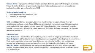 Tesouro direto é o programa online de venda e recompra de títulos públicos federais para as pessoas
físicas. Os títulos da dívida do governo são negociados todos os dias e podem ser comprados por
qualquer investidor que tenha pelo mens R$30.
Títulos privados bancários:
• Certificado de depósito bancário (CDB)
• Caderneta de poupança
CDB – emitido por bancos comerciais, bancos de investimento e bancos múltiplos. Pode ter
rentabilidade prefixada ou pós-fixada. CDB pode ser negociado no mercado secundário ou resgatado
antecipadamente (caso o banco emissor concorde). CDB’s não podem estar indexados à variação
cambial. Contam com a proteção do Fundo Garantidor de Crédito (FGC) até o limite de 250 mil reais
por CPF ou instituição.
Fatores de risco:
Risco de mercado – possibilidade de variação de juros ou índice de preços que impacta o investidor.
Risco de liquidez – LCI’s/LCA’s normalmente não podem ser resgatadas antes do prazo de vencimento.
Pode haver negociação no mercado secundário, mas não há muita liquidez e por conta disso é
possível que seja cobrado um spread caso o investidor decida vender o título antes do prazo.
Risco de crédito – possibilidade de não pagamento da dívida ou do juros associado por parte do
emissor. No caso do CDB, esse risco é minimizado pelo FGC, considerando o limite de R$250.000 por
CPF ou instituição.
53
 