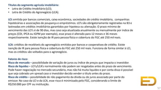 Títulos do segmento agrícola imobiliário:
• Letra de Crédito Imobiliário (LCI);
• Letra de Crédito do Agronegócio (LCA).
LCI: emitida por bancos comerciais, caixa econômica, sociedades de crédito imobiliário, companhias
hipotécárias e associações de poupança e empréstimos. LCI’s são obrigatoriamente registradas na B3 e
lastreadas em créditos imobiliários garantidos por hipoteca ou alienação. O prazo mínimo de
vencimento das LCI’s é de 90 dias, mas caso seja atualizada anualmente ou mensalmente por índice de
preços (CDI, IPCA ou IGPM por exemplo), esse prazo é alterado para 12 meses e 36 meses
respectivamente. Existe isenção de IR para pessoa física e cobertura do FGC até 250 milreais.
LCA: créditos de recebíveis do agronegócio emitidos por bancos e cooperativas de crédito. Existe
isenção de IR para pessoa física e cobertura do FGC até 250 mil reais. Funciona de forma similar à LCI,
mas os créditos são voltados para o agronegócio.
Fatores de risco:
Risco de mercado – possibilidade de variação de juros ou índice de preços que impacta o investidor.
Risco de liquidez – LCI’s/LCA’s normalmente não podem ser resgatadas antes do prazo de vencimento.
Pode haver negociação no mercado secundário, mas não há muita liquidez e por conta disso é possível
que seja cobrado um spread caso o investidor decida vender o título antes do prazo.
Risco de crédito – possibilidade de não pagamento da dívida ou do juros associado por parte do
emissor. No caso da LCI e da LCA, esse risco é minimizado pelo FGC, considerando o limite de
R$250.000 por CPF ou instituição.
57
 