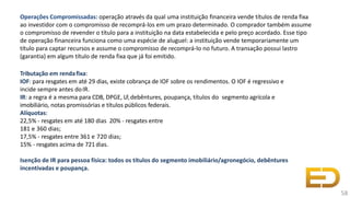 Operações Compromissadas: operação através da qual uma instituição financeira vende títulos de renda fixa
ao investidor com o compromisso de recomprá-los em um prazo determinado. O comprador também assume
o compromisso de revender o título para a instituição na data estabelecida e pelo preço acordado. Esse tipo
de operação financeira funciona como uma espécie de aluguel: a instituição vende temporariamente um
título para captar recursos e assume o compromisso de recomprá-lo no futuro. A transação possui lastro
(garantia) em algum título de renda fixa que já foi emitido.
Tributação em rendafixa:
IOF: para resgates em até 29 dias, existe cobrança de IOF sobre os rendimentos. O IOF é regressivo e
incide sempre antes doIR.
IR: a regra é a mesma para CDB, DPGE, LF,debêntures, poupança, títulos do segmento agrícola e
imobiliário, notas promissórias e títulos públicos federais.
Alíquotas:
22,5% - resgates em até 180 dias 20% - resgates entre
181 e 360 dias;
17,5% - resgates entre 361 e 720 dias;
15% - resgates acima de 721dias.
Isenção de IR para pessoa física: todos os títulos do segmento imobiliário/agronegócio, debêntures
incentivadas e poupança.
58
 