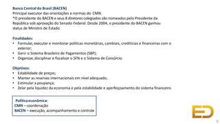 Banco Central do Brasil (BACEN)
Principal executor das orientações e normas do CMN.
*O presidente do BACEN e seus 8 diretores colegiados são nomeados pelo Presidente da
República sob aprovação do Senado Federal. Desde 2004, o presidente do BACEN ganhou
status de Ministro de Estado.
Finalidades:
• Formular, executar e monitorar políticas monetárias, cambiais, creditícias e financeiras com o
exterior;
• Gerir o Sistema Brasileiro de Pagamentos (SBP);
• Organizar, disciplinar e fiscalizar o SFN e o Sistema de Consórcio.
Objetivos:
• Estabilidade de preços;
• Manter as reservas internacionais em nível adequado;
• Estimular a poupança;
• Zelar pela liquidez da economia e pela estabilidade e aperfeiçoamento do sistema financeiro.
6
Políticaeconômica:
CMN – coordenação
BACEN – execução, acompanhamento e controle
 