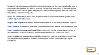 Resgate: O participante poderá solicitar resgate total ou parcial dos recursos aplicados após o
cumprimento do período de carência, disposto entre 60 dias e 24 meses. O prazo de resgate
depende do plano e a contagem começa a partir da data de inscrição na Entidade Aberta de
Previdência Complementar (EAPC).
Renda por sobrevivência: renda paga ao participante do plano em forma de aposentadoria
Existem algumas modalidades:
Resgate total ou parcial: quando o investidor resolve sacar os recursos acumulados no plano.
Renda Vitalícia: nesse caso, o investidor vai receber uma renda mensal enquanto estiver vivo.
Renda vitalícia conversível ao cônjuge/filhos: o investidor recebe uma renda mensal até o
seu falecimento e depois essa renda é repassada ao beneficiário indicado no plano.
Renda vitalícia com prazo mínimo garantido: o investidor recebe o benefício durante toda a
sua vida e caso venha a falecer antes do prazo mínimo, a renda é repassada para algum
beneficiário.
60
 