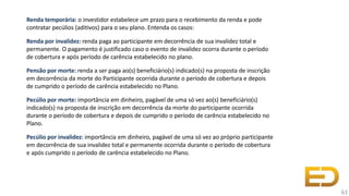 Renda temporária: o investidor estabelece um prazo para o recebimento da renda e pode
contratar pecúlios (aditivos) para o seu plano. Entenda os casos:
Renda por invalidez: renda paga ao participante em decorrência de sua invalidez total e
permanente. O pagamento é justificado caso o evento de invalidez ocorra durante o período
de cobertura e após período de carência estabelecido no plano.
Pensão por morte: renda a ser paga ao(s) beneficiário(s) indicado(s) na proposta de inscrição
em decorrência da morte do Participante ocorrida durante o período de cobertura e depois
de cumprido o período de carência estabelecido no Plano.
Pecúlio por morte: importância em dinheiro, pagável de uma só vez ao(s) beneficiário(s)
indicado(s) na proposta de inscrição em decorrência da morte do participante ocorrida
durante o período de cobertura e depois de cumprido o período de carência estabelecido no
Plano.
Pecúlio por invalidez: importância em dinheiro, pagável de uma só vez ao próprio participante
em decorrência de sua invalidez total e permanente ocorrida durante o período de cobertura
e após cumprido o período de carência estabelecido no Plano.
61
 