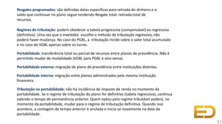 Resgates programados: são definidas datas específicas para retirada do dinheiro e o
saldo que continuar no plano segue rendendo Resgate total: retirada total de
recursos.
Regimes de tributação: podem obedecer a tabela progressiva (compensável) ou regressiva
(definitiva). Uma vez que o investidor escolhe o método de tributação regressivo, não
poderá haver mudança. No caso do PGBL, a tributação incide sobre o valor total acumulado
e no caso do VGBL apenas sobre os lucros.
Portabilidade: transferência total ou parcial de recursos entre planos de previdência. Não é
permitido mudar de modalidade (VGBL para PGBL e vice-versa).
Portabilidade externa: migração de plano de previdência entre instituições distintas.
Portabilidade interna: migração entre planos administrados pela mesma instituição
financeira.
Tributação na portabilidade: não há incidência de imposto de renda no momento da
portabilidade. Se o regime de tributação do plano for definitivo (tabela regressiva), continua
valendo o tempo de permanência anterior. Quem optou pelo regime tributável poderá, no
momento da portabilidade, mudar para o regime de tributação definitiva. Quando isso
acontece, a contagem de tempo anterior é anulada e inicia-se novamente na data da
portabilidade.
62
 