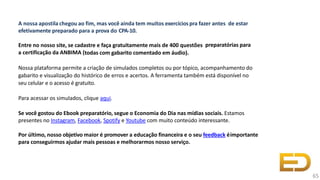 A nossa apostila chegou ao fim, mas você ainda tem muitos exercíciospra fazer antes de estar
efetivamente preparado para a prova do CPA-10.
Entre no nosso site, se cadastre e faça gratuitamente mais de 400 questões preparatórias para
a certificação da ANBIMA (todas com gabarito comentado em áudio).
Nossa plataforma permite a criação de simulados completos ou por tópico, acompanhamento do
gabarito e visualização do histórico de erros e acertos. A ferramenta também está disponível no
seu celular e o acesso é gratuito.
Para acessar os simulados, clique aqui.
Se você gostou do Ebook preparatório, segue o Economia do Dia nas mídias sociais. Estamos
presentes no Instagram, Facebook, Spotify e Youtube com muito conteúdo interessante.
Por último, nosso objetivo maior é promover a educação financeira e o seu feedback éimportante
para conseguirmos ajudar mais pessoas e melhorarmos nosso serviço.
65
 