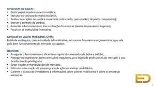 Atribuições do BACEN:
• Emitir papel moeda e moeda metálica;
• Executar os serviços do meiocirculante;
• Realizar operações de política monetária (redesconto, open market, depósitocompulsório);
• Exercer o controle do crédito;
• Autorizar o funcionamento das instituições financeiras (exceto empresasestrangeiras);
• Fiscalizar as instituições financeiras.
Comissão de Valores Mobiliários(CVM):
Entidade autárquica, com autoridade administrativa, autonomia financeira e orçamentária, que zela
pelo bom funcionamento do mercado de capitais.
Objetivos:
• Assegurar o funcionamento eficiente e regular dos mercados de bolsa e balcão;
• Proteger os investidores contra emissões irregulares, atos ilegais de profissionais do mercado e uso
de informação privilegiada;
• Evitar fraudes e manipulações de mercado;
• Estimular a formação de poupança e aplicação em valores mobiliários;
• Garantir o acesso de investidores à informações sobre valores mobiliários e sobre asempresas
emissoras.
7
 