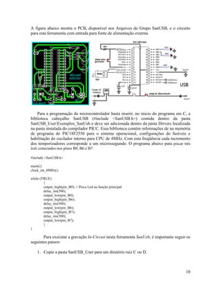 10
A figura abaixo mostra o PCB, disponível nos Arquivos do Grupo SanUSB, e o circuito
para esta ferramenta com entrada para fonte de alimentação externa.
Para a programação do microcontrolador basta inserir, no inicio do programa em C, a
biblioteca cabeçalho SanUSB (#include <SanUSB.h>) contida dentro da pasta
SanUSB_UserExemplos_SanUsb e deve ser adicionada dentro da pasta Drivers localizada
na pasta instalada do compilador PICC. Essa biblioteca contém informações de na memória
de programa do PIC18F2550 para o sistema operacional, configurações do fusíveis e
habilitação do oscilador interno para CPU de 4MHz. Com esta freqüência cada incremento
dos temporizadores corresponde a um microssegundo. O programa abaixo para piscar três
leds conectados nos pinos B0, B6 e B7.
#include <SanUSB.h>
main(){
clock_int_4MHz();
while (TRUE)
{
output_high(pin_B0); // Pisca Led na função principal
delay_ms(500);
output_low(pin_B0);
output_high(pin_B6);
delay_ms(500);
output_low(pin_B6);
output_high(pin_B7);
delay_ms(500);
output_low(pin_B7);
}
}
Para executar a gravação In-Circuit nesta ferramenta SanUsb, é importante seguir os
seguintes passos:
1. Copie a pasta SanUSB_User para um diretório raiz C ou D.
 