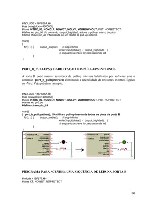 100
#INCLUDE <16F628A.H>
#use delay(clock=4000000)
#fuses INTRC_IO, NOMCLR, NOWDT, NOLVP, NOBROWNOUT, PUT, NOPROTECT
#define led pin_b0 //o comando output_high(led); aciona o pull-up interno do pino
#define chave pin_a3 // Necessita de um rsistor de pull-up externo
main()
{
for( ; ; ) { output_low(led); // loop infinito
while(!input(chave)) { output_high(led); }
// enquanto a chave for zero ascende led
}
}
PORT_B_PULLUPS(): HABILITAÇÃO DOS PULL-UPS INTERNOS
A porta B pode assumir resistores de pull-up internos habilitados por software com o
comando port_b_pullups(true); eliminando a necessidade de resistores externos ligados
ao +Vcc. Veja próximo exemplo:
#INCLUDE <16F628A.H>
#use delay(clock=4000000)
#fuses INTRC_IO, NOMCLR, NOWDT, NOLVP, NOBROWNOUT, PUT, NOPROTECT
#define led pin_b0
#define chave pin_b3
main()
{ port_b_pullups(true); //Habilita o pull-up interno de todos os pinos da porta B
for( ; ; ) { output_low(led); // loop infinito
while(!input(chave)) { output_high(led); }
// enquanto a chave for zero ascende led
}
}
PROGRAMA PARA ACENDER UMA SEQUÊNCIA DE LEDS NA PORTA B
#include <16F877.H>
#fuses XT, NOWDT, NOPROTECT
 