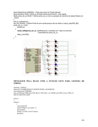 101
#use Delay(Clock=4000000) // Seta pelo clock do Cristal utilizado
#use standard_IO(B) // Saída ou Entrada direta para Porta B - mais rápida
#byte porta_do_uc=0x06 // Define porta_do_uc como a posição de memória de dados 6h(port_b)
main()
{
port_b_pullups(true);
set_tris_b(0x00); // Define Porta B como saída porque não se utiliza o output_high(PIN_B0);
porta_do_uc = 0x01;
while(true)
{
rotate_left(&porta_do_uc, 1);//Rotacione o conteúdo de 1 byte na memória
// apontada por porta_do_uc
delay_ms(1000);
}
}
MENSAGEM PELA RS-232 COM A FUNÇÃO GETS PARA LEITURA DE
STRING
#include <16F88.h>
#fuses PUT,NOBROWNOUT,NOWDT,INTRC_IO,NOMCLR
#use delay(clock=8000000)
#use rs232(baud=9600,xmit=PIN_B5,rcv=PIN_B2) // no 16F688 xmit=PIN_C4,rcv=PIN_C5
#BYTE OSCCON=0X8F
main ()
{
while(1)
{
char nome[10];
printf ("Digite o seu nome: ");
gets (nome);
printf ("rn Ola, %srn",nome);
getchar();
 