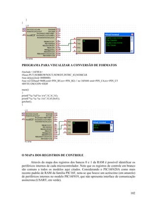 102
}
}
PROGRAMA PARA VISUALIZAR A CONVERSÃO DE FORMATOS
#include <16F88.h>
#fuses PUT,NOBROWNOUT,NOWDT,INTRC_IO,NOMCLR
#use delay(clock=8000000)
#use rs232(baud=9600,xmit=PIN_B5,rcv=PIN_B2) // no 16F688 xmit=PIN_C4,rcv=PIN_C5
#BYTE OSCCON=0X8F
main()
{
printf("%c %d %x rn",'A','A','A');
printf("%c %c %c rn",'A',65,0x41);
getchar();
}
O MAPA DOS REGISTROS DE CONTROLE
Através do mapa dos registros dos bancos 0 e 1 da RAM é possível identificar os
periféricos internos de cada microcontrolador. Note que os registros de controle em branco
são comuns a todos os modelos aqui citados. Considerando o PIC16F628A como mais
recente padrão de RAM da família PIC16F, nota-se que houve um acréscimo (em amarelo)
de periféricos internos no modelo PIC16F819, que não apresenta interface de comunicação
assíncrona (USART, em verde).
 