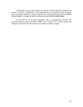 103
Conhecendo a posição dos registros de controle da RAM é possível configurar um
registro de controle manualmente e, conseqüentemente, um periférico interno, bastando
para isso, definir a posição e o nome do registro antes da função principal (exemplo: #BYTE
OSCCON=0X8F) e configurá-lo dentro da função principal (OSCCON=0B01100100;).
O PIC16F877A, de 40 pinos, apresenta todas as características inerentes dos
microcontroladores citados, inclusive USART, mais 3 portas C, D e E (lilás), porém não
apresenta circuito de Clock RC interno como comprova a tabela a seguir:
 