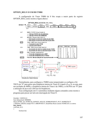 107
OPTION_REG E O US0 DO TMR0
A configuração do Timer TMR0 de 8 bits ocupa a maior parte do registro
OPTION_REG, como mostra a figura abaixo:
Normalmente, para configurar o TMR0 como temporizador se configura o bit
TOCS em “0” para gerar uma freqüência interna do Timer (FT) igual a FOSC/4, ou seja, para
um oscilador de 4MHz, a freqüência interna do Timer é de 1MHz, e o bit PSA em “0” para
a utilização do prescaler (Divisor de freqüência).
Essa configuração em C é automática mediante alguns comandos como mostra o
programa para piscar um led com interrupção do Timer 0:
#include <16f628A.h>
#use delay(clock=4000000)
#fuses INTRC_IO, NOMCLR, NOWDT, NOLVP, NOBROWNOUT, PUT, NOPROTECT
// Habilitar 16f628A sempre PUT e BROWNOUT, Desabilitar Reset externo NOMCLR e os outros
#int_timer0
void trata_t0 ()
{
boolean led;
 