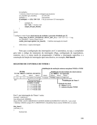 108
int multiplic;
// reinicia o timer 0 em 6 mais a contagem que já passou
set_timer0(6+get_timer0()); //6=256-250
multiplic++; //Incrementa
if (multiplic == 125)// 250 *125 // Se já ocorreram 125 interrupções:
{
multiplic=0;
led = !led; // inverte o led
output_bit (pin_b0,led);
}
}
main()
{
// configura o timer 0 para clock interno do oscilador e prescaler dividindo por 32
setup_timer_0 ( RTCC_INTERNAL | RTCC_DIV_32 ); // 250 *125 * 32 = 1 seg
set_timer0(6); // inicia o timer 0 em 6
enable_interrupts (global | int_timer0); // habilita interrupção do timer0
while (true); // espera interrupção
}
Note que a configuração das interrupções em C é automática, ou seja, o compilador
gera todo o código do tratamento da interrupção (flags, configuração de registradores,
contexto, etc.) e a única tarefa do programador é habiltar a interrupção específica e a
construção da função de interrupção após uma diretiva, no exemplo, #int timer0.
REGISTRO DE CONTROLE DO TIMER 1
Em C, por interrupção do Timer 1 seria:
#include <16f628A.h>
#use delay(clock=4000000)
#fuses INTRC_IO,PUT,BROWNOUT,NOWDT,NOMCLR,NOPROTECT,NOLVP, // sem cristal
// Habilitar 16f628A sempre PUT e BROWNOUT, Desabilitar Reset externo NOMCLR e os outros
#int_timer1
void trata_t1 ()
{
boolean led;
 