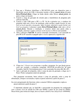 11
2. Para que o Windows identifique o PIC18F2550 como um dispositivo para o
Bootloader através da USB, é necessário instalar o Driver sanusb_device da pasta
DriverWinSanUsBoot. Clique no botão direito sobre Driver sanusb_device da
pasta e clique em Instalar.
3. Conecte o Jump de gravação do circuito para a transferência de programa pelo
software SanUSB.
4. Conecte o cabo USB entre o PIC e o PC. Se for a primeira vez, o windows irá
perguntar onde está o Driver de instalação, então escolha a opção Instalar de uma
lista ou local especifico (avançado). Após Avançar, selecione a opção Incluir este
local na pesquisa e selecione a pasta DriverWinSanUsBoot, onde está o driver
sanusb_device. Durante a instalação, o windows abrirá uma janela sobre a
instalação, selecione a opção continuar assim mesmo e o Driver será instalado.
5. Abra o aplicativo SanUSB. Se estiver conectado corretamente, o led conectado no
pino B0 ou B7 ascende (é apagado após o reset) e aparecerá a seguinte tela:
6. Clique em 1. Gravar novo programa e escolha o programa .hex que deseja gravar,
como por exemplo, o programa compilado 30829USB_piscaBoot.hex da pasta
Exemplos_SanUsb. Este programa pisca 3 leds conectados nos pinos B0, B6 e B7;
7. Após a gravação do programa, retire o jump do pino de gravação e clique em 2.
Reset. Pronto o programa estará em operação.
Para programar novamente, basta colocar o jump de gravação, retire o jump de
alimentação, coloque-o novamente e repita os passos anteriores a partir do passo 5.
Se a nova programação não funcionar, retire o conector USB do computador e repita os
passos anteriores a partir do passo 3.
É importante salientar que, no SanUSB, o processador do programa foi configurado
com o mesmo clock de entrada da USB com 48MHz a partir de um cristal de 20MHz.
Dessa forma, para rotinas de tempo, deve-se inserir a diretiva #use delay(clock=48000000).
 