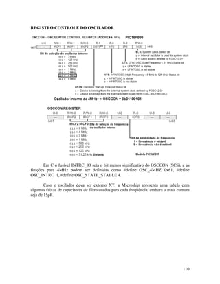 110
REGISTRO CONTROLE DO OSCILADOR
Em C o fusível INTRC_IO seta o bit menos significativo do OSCCON (SCS), e as
finições para 4MHz podem ser definidas como #define OSC_4MHZ 0x61, #define
OSC_INTRC 1, #define OSC_STATE_STABLE 4.
Caso o oscilador deva ser externo XT, a Microship apresenta uma tabela com
algumas faixas de capacitores de filtro usados para cada freqüência, embora o mais comum
seja de 15pF.
 