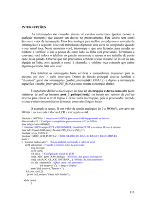 113
INTERRUPÇÕES
As Interrupções são causadas através de eventos assíncronos (podem ocorrer a
qualquer momento) que causam um desvio no processamento. Este desvio tem como
destino o vetor de interrupção. Uma boa analogia para melhor entendermos o conceito de
interrupção é a seguinte: você está trabalhando digitando uma carta no computador quando
o seu ramal toca. Neste momento você, interrompe o que está fazendo, para atender ao
telefone e verificar o que a pessoa do outro lado da linha está precisando. Terminada a
conversa, você coloca o telefone no gancho novamente e retoma o seu trabalho do ponto
onde havia parado. Observe que não precisamos verificar a todo instante, se existe ou não
alguém na linha, pois quando o ramal é chamado, o telefone toca avisando que existe
alguém querendo falar com você.
Para habilitar as interrupções basta verificar a nomenclatura disponível para as
mesmas em view > valid interrupts. Dentro da função principal deve-se habilitar o
“disjuntor” geral das interrupções (enable_interrupts(GLOBAL);) e depois a interrupção
específica (enable_interrupts(INT_RDA);) como mostra o exemplo abaixo:
É importante definir o nivel lógico do pino de interrupção externa como alto (com
resistores de pull-up internos port_b_pullups(true);) ou inserir um resistor de pull-up
externo para elevar o nível lógico e evitar outra interrupção, pois o processador entende
tristate e níveis intermediários de tensão como nível lógico baixo.
O exemplo a seguir, lê um valor de tensão analógico de 0 a 5000mV, converte em
10 bits e escreve este valor no LCD e envia pela serial.
#include <16f870.h> // simula com 16f870 e grava com 16819 respeitando os fusíveis
#device adc=10 // Configura o compilador para conversor A/D de 10 bits
#use delay(clock=4000000)
// Habilitar 16f870 sempre PUT e BROWNOUT, Desabilitar WDT e os outros, O reset é externo.
#use rs232(baud=2400,parity=N,xmit=PIN_C6,rcv=PIN_C7)
#include <regs_16f87x.h>
#include <MOD_LCD_PORTB.c> // RB0-D4, RB1-D5, RB2-D6, RB3-D7, RB4-E, RB5-RS
main()
{ boolean mudouvalor=1; //Inicia também escrevendo o valor na serial
int32 valorserial; // Guarda o primeiro valor da conversão
long int valor;
int32 val32;
lcd_ini(); // Configuração inicial do LCD
setup_ADC_ports (RA0_analog); //(Selecao_dos_pinos_analogicos)
setup_adc(ADC_CLOCK_INTERNAL ); //(Modo_de_funcionamento)
set_adc_channel(0); //(Qual_canal_vai_converter)
lcd_escreve ('f'); // apaga o display
printf (lcd_escreve,"Tensao = ");
lcd_pos_xy(1,2);
printf (lcd_escreve,"Exerc.AD- Sandro");
while (true)
{
 