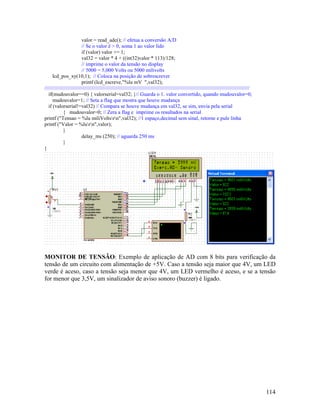 114
valor = read_adc(); // efetua a conversão A/D
// Se o valor é > 0, soma 1 ao valor lido
if (valor) valor += 1;
val32 = valor * 4 + ((int32)valor * 113)/128;
// imprime o valor da tensão no display
// 5000 = 5,000 Volts ou 5000 milivolts
lcd_pos_xy(10,1); // Coloca na posição de sobrescrever
printf (lcd_escreve,"%lu mV ",val32);
/////////////////////////////////////////////////////////////////////////////////////////////////////////////////////////////////////////////
if(mudouvalor==0) { valorserial=val32; }// Guarda o 1. valor convertido, quando mudouvalor=0;
mudouvalor=1; // Seta a flag que mostra que houve mudança
if (valorserial!=val32) // Compara se houve mudança em val32, se sim, envia pela serial
{ mudouvalor=0; // Zera a flag e imprime os resultados na serial
printf ("Tensao = %lu miliVoltsrn",val32); //1 espaço,decimal sem sinal, retorne e pule linha
printf ("Valor = %lurn",valor);
}
delay_ms (250); // aguarda 250 ms
}
}
MONITOR DE TENSÃO: Exemplo de aplicação de AD com 8 bits para verificação da
tensão de um circuito com alimentação de +5V. Caso a tensão seja maior que 4V, um LED
verde é aceso, caso a tensão seja menor que 4V, um LED vermelho é aceso, e se a tensão
for menor que 3,5V, um sinalizador de aviso sonoro (buzzer) é ligado.
 