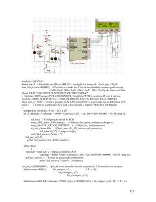 115
#include <16F870.h>
device adc=8 // Resultado do AD em ADRESH, resolução 4 x menor de ~5mV para ~20mV
#use delay(clock=4000000) //(Devido à exclusão dos 2 bits de sensibilidade menos significativos)
// 00b->0mV (01b->5mV 10b->10mV 11b->15mV) não visto em 8 bits
#fuses XT,PUT,BROWNOUT,NOWDT,NOPROTECT,NOLVP
// Habilitar 16f870 sempre PUT e BROWNOUT, Desabilitar WDT e os outros, O reset é externo.
#include <MOD_LCD_PORTB.c> // RB0-D4, RB1-D5, RB2-D6, RB3-D7, RB4-E, RB5-RS
#byte port_a = 0x05 // Define a posição 5h da RAM como PORT_A, pois não está na biblioteca CCS
main() // e nem no compilador. Se a port_a for utilizada o registro TRIS deve ser definido
{
unsigned int valorlido; //8 bits – de 0 a 255
int32 valtensao; // valtensao = (5000 * valorlido) / 255 -> ex.: 5000*200=800.000 > 65535 (long int)
lcd_ini(); // Configuração inicial do LCD
setup_ADC_ports (RA0_analog); //(Selecao_dos_pinos_analogicos_da_porta)
setup_adc(ADC_CLOCK_INTERNAL ); //(Modo_de_funcionamento)
set_adc_channel(0); //(Qual_canal_do_AD_interno_vai_converter)
lcd_escreve ('f'); // apaga o display
printf (lcd_escreve,"Valor = ");
lcd_pos_xy(1,2);
printf (lcd_escreve,"Ex. AD8b- Sandro");
while (true)
{
valorlido = read_adc(); // efetua a conversão A/D
valtensao = (5000 * (int32)valorlido) / 255; //ex.: 5000*200=800.000 > 65535 (long int)
lcd_pos_xy(10,1); // Coloca na posição de sobrescrever
printf (lcd_escreve,"%lu mV ",valtensao);
set_tris_A(0b00000001); //pin_a0 como entrada e demais como saída. 3 formas de setar os pinos:
if(valtensao>=4000) { bit_set(port_a,1); // T >= 4V
bit_clear(port_a,2);
bit_clear(port_a,3);}
if(valtensao<4000 && valtensao>=3500) { port_a=0b00000100;} // bit_set(port_a,2); 3V =< T < 4V
 