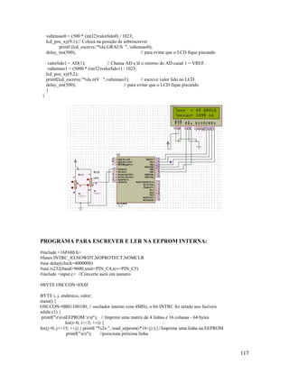 117
valtensao0 = (500 * (int32)valorlido0) / 1023;
lcd_pos_xy(9,1);// Coloca na posição de sobrescrever
printf (lcd_escreve,"%lu GRAUS ", valtensao0);
delay_ms(500); // para evitar que o LCD fique piscando
valorlido1 = AD(1); // Chama AD e lê o retorno do AD canal 1 = VREF.
valtensao1 = (5000 * (int32)valorlido1) / 1023;
lcd_pos_xy(9,2);
printf(lcd_escreve,"%lu mV ",valtensao1); // escreve valor lido no LCD
delay_ms(500); // para evitar que o LCD fique piscando
}
}
PROGRAMA PARA ESCREVER E LER NA EEPROM INTERNA:
#include <16F688.h>
#fuses INTRC_IO,NOWDT,NOPROTECT,NOMCLR
#use delay(clock=4000000)
#use rs232(baud=9600,xmit=PIN_C4,rcv=PIN_C5)
#include <input.c> //Converte ascii em numero
#BYTE OSCCON=0X8F
BYTE i, j, endereco, valor;
main() {
OSCCON=0B01100100; // oscilador interno com 4MHz, o bit INTRC foi setado nos fusíveis
while (1) {
printf("rnnEEPROM:rn"); // Imprimi uma matriz de 4 linhas e 16 colunas - 64 bytes
for(i=0; i<=3; ++i) {
for(j=0; j<=15; ++j) { printf( "%2x ", read_eeprom(i*16+j) );}//Imprime uma linha na EEPROM
printf("nr"); //posiciona próxima linha
 