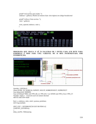 118
}
printf("rnLocal hex para mudar: ");
endereco = gethex();//Retém um número (byte -dois digitos) em código hexadecimal
printf("rnNovo Valor em hex: ");
valor = gethex();
write_eeprom( endereco, valor );
}
}
PROGRAMA QUE GRAVA E LÊ 24 PALAVRAS DE 3 BYTES CADA (UM BYTE PARA
ENDEREÇO E DOIS PARA UMA VARIÁVEL DE 16 BITS INCREMENTADA POR
INTERRUPÇÃO).
#include <16F628a.h>
#fuses INTRC_IO, NOMCLR, NOWDT, NOLVP, NOBROWNOUT, NOPROTECT
#use delay(clock=4000000)
#use rs232(baud=9600, xmit=PIN_B2, rcv=PIN_B1) // no 16F688 xmit=PIN_C4,rcv=PIN_C5
#include <input.c> //Converte ascii em numero decimal
#BYTE OSCCON=0X8F
byte i, j, endereco, valor, valor1, posicao, posleitura;
int16 reg,resultado;
#INT_EXT // INTERRUPÇÃO EXT DO PINO A2
VOID INT_EXTERNA()
{
delay_ms(30); //Debouncing
 