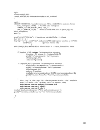 119
reg++;
while (!input(pin_b0)) { }
//output_high(pin_b0); Garante a estabilidade do pull_up interno
}
main() {
OSCCON=0B01100100; // oscilador interno com 4MHz, o bit INTRC foi setado nos fusíveis
enable_interrupts(GLOBAL); // Possibilita todas interrupcoes
ENABLE_INTERRUPTS(INT_EXT); //pin_a2
EXT_INT_EDGE(H_TO_L); //borda de descida: bit 6 baixo no option_reg (81h)
port_b_pullups(true);
while (1) {
printf("rnnEEPROM:rn"); // Imprimi uma matriz de 4 linhas e 16 colunas
for(i=0; i<=3; ++i) {
for(j=0; j<=17; ++j) { printf( "%2x ", read_eeprom(i*18+j) );}//Imprime uma linha na EEPROM
printf("nr"); //posiciona próxima linha
}
while (input(pin_b3)) //Quando b3 for aterrado escreve na EEPROM, senão verifica butões
{
if (!input(pin_b5)) {++posicao; //Incrementa posicao para escrita
if (posicao>=24) {posicao=0;} //Limite do Buffer 72
printf ("rnPosicao de escrita= %u rn",posicao);
while (!input(pin_b5));
endereco=3*posicao;}
if (!input(pin_b6)) {++posleitura; //Incrementa posicao para leitura
if (posleitura>=24) {posleitura=0;} //Limite do Buffer 72
printf ("rnPosicao de Leitura = %u rn",posleitura);
while (!input(pin_b6));
endereco=3*posleitura;
resultado=(read_eeprom(endereco+1)*256)+read_eeprom(endereco+2);
printf ("rnLeitura Posicao %u = %lu rn",posleitura,resultado);
}
}
valor1 = reg/256; valor = reg%256;// valor1 é a parte alta do int16 e valor a parte baixa
printf ("rnVariavel = %lu Em Hexa = %x %xrn",reg,valor1,valor);
write_eeprom( endereco, posicao); //Escreve em hexa
write_eeprom( endereco+1, valor1 );
write_eeprom( endereco+2, valor );
resultado=(read_eeprom(endereco+1)*256)+read_eeprom(endereco+2);
printf ("rnConfirma escrita Posicao %u = %lu rn",posicao,resultado);
}
}
 