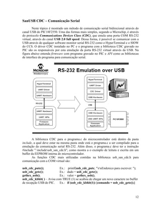 12
SanUSB CDC – Comunicação Serial
Neste tópico é mostrado um método de comunicação serial bidirecional através do
canal USB do PIC18F2550. Uma das formas mais simples, segundo a Microchip, é através
do protocolo Communications Devices Class (CDC), que emula uma porta COM RS-232
virtual, através do canal USB 2.0 full speed. Dessa forma, é possível se comunicar com a
USB através de qualquer software monitor serial RS-232 como o HyperTerminal e o SIOW
do CCS. O driver CDC instalado no PC e o programa com a biblioteca CDC gravado no
PIC são os responsáveis por esta emulação da porta RS-232 virtual através da USB. Na
figura abaixo entenda firmware com programa gravado no PIC e API como as bibliotecas
de interface do programa para comunicação serial.
A biblioteca CDC para o programa.c do microcontrolador está dentro da pasta
include, a qual deve estar na mesma pasta onde está o programa.c a ser compilado para a
emulação da comunicação serial RS-232. Além disso, o programa.c deve ter a instrução
#include ".includeusb_san_cdc.h", como mostra a o exemplo de leitura e escrita em um
buffer da EEPROM interna do microcontrolador.
As funções CDC mais utilizadas contidas na biblioteca usb_san_cdc.h para
comunicação com a COM virtual são:
usb_cdc_putc(); Ex.: printf(usb_cdc_putc, "rnEndereco para escrever: ");
usb_cdc_getc(); Ex.: dado = usb_cdc_getc();
gethex_usb(). Ex.: valor = gethex_usb().
usb_cdc_kbhit( ) – Avisa com TRUE (1) se acabou de chegar um novo caractere no buffer
de recepção USB do PIC. Ex.: if (usb_cdc_kbhit(1)) {comando = usb_cdc_getc();}
 