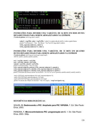 120
INSTRUÇÕES PARA DIVIDIR UMA VARIÁVEL DE 16 BITS EM DOIS BYTES
HEXADECIMAIS PARA SEREM ARMAZENADOS NA EEPROM
//Variáveis globais: int16 reg,valor1,valor2;
valor1 = reg/256; valor = reg%256;// valor1 é a parte alta do int16 e valor a parte baixa
printf ("rnVariavel = %lu Em Hexa = %x %xrn",reg,valor1,valor);
write_eeprom( endereco, valor1 );
write_eeprom( endereco+1, valor );
INSTRUÇÕES PARA DIVIDIR UMA VARIÁVEL DE 32 BITS EM QUATRO
BYTES HEXADECIMAIS PARA SEREM ARMAZENADOS NA EEPROM
//Variáveis globais: int32 reg,res1,res2,resp1,resp2,resp3;
//BYTE valorb1,valorb2,valorb3,valorb4;
res1 = reg/256; valorb1 = reg%256;
res2 = res1/256; valorb2= res1%256;
valorb4 = res2/256; valorb3= res2%256;
printf ("rnVariavel Reg = %lu rn",reg);
write_eeprom( endprom, posicao); write_eeprom( endprom+1, segundo );
write_eeprom( endprom+2, valorb4); write_eeprom( endprom+3, valorb3 );
write_eeprom( endprom+4, valorb2); write_eeprom( endprom+5, valorb1 );
printf ("rnLeitura da Posicao escrita %u Em Hexa = %x %x %x %xrn",posicao,valorb4,valorb3,valorb2,valorb1);
resp1=(256*read_eeprom(endprom+4))+read_eeprom(endprom+5);
resp2=(256*256*read_eeprom(endprom+3))+resp1;
resp3=(256*256*256*read_eeprom(endprom+2))+resp2;
printf ("rCalculo dos 4 Bytes em decimal = %lu rn",resp3); //resp3 será igual a reg
REFERÊNCIAS BIBLIOGRÁFICAS:
SOUZA, D. Desbravando o PIC: Ampliado para PIC 16F628A. 7. Ed. São Paulo:
Érica, 2003.
PEREIRA, F. Microcontroladores PIC: programação em C. 1. Ed. São Paulo:
Érica, 2003. 358p.
 
