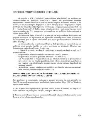 121
APÊNDICE I: AMBIENTES DELPHI E C++BUILDER
O Delphi e o BCB (C++Builder), desenvolvidos pela Borland, são ambientes de
desenvolvimento de aplicações orientados a objeto. São praticamente idênticos
apresentando a mesma interface de tela, os mesmos objetos, as mesmas funções e, até
mesmo, os mesmos exemplos de projetos. A única diferença é que a linguagem de origem
do Delphi é o Object Pascal (código fonte em Pascal) e a linguagem de origem do BCB é o
C++ (código fonte em C). O Delphi surgiu primeiro, por isso é mais comercial, mas como
os programadores de C++ mostraram a necessidade de um ambiente similar orientado a
objeto, surgiu o BCB.
Os ambientes foram desenvolvidos para que os programadores desenvolvam os
projetos sem digitar, em alguns casos, ou digitando o mínimo possível linhas de comando
do código fonte, pois os objetos selecionados pelo mouse geram as linhas de comando no
editor de código.
A similaridade entre os ambientes Delphi e BCB permite que o projetista de um
ambiente possa projetar também no outro respeitando as principais diferenças das
linguagens de código fonte Pascal e C, estre elas:
- Blocos de comando: em Pascal é delimitado pelas palavras begin e end, em C
pelos caracteres { };
- O operador de atribuição numérica: em Pascal é:= e em C apenas = ;
- O operador de relação de igualdade: em Pascal é = e em C = = ;
- Em Pascal existem as funções (funtion) que retornam valores e os procedimentos
(procedures) que são funções que não retornam valores, enquanto em C, as funções
não recebem essas identificações e podem ou não retornar valores, dependendo do
comando return( );
- A divisão de classes e subclasses de um objeto: em Pascal é somente um ponto (.)
em C é um traço mais a indicação de maior (->).
COMO CRIAR UMA COMUNICAÇÃO BIDIRECIONAL ENTRE O AMBIENTE
DELPHI E O PIC SANUSB USANDO O CPORT
Para estabelecer a comunicação, basta gravar qualquer programa da pasta exemplos no
SanUSB que emule a comunicação serial virtual. Após instalar o driver CDC no Windows,
siga os passos abaixo.
1 – Vá na paleta de componentes no CportLib e insira na área de trabalho, o Comport e 2
ComCombobox, um para a porta serial e o outro para o Baud Rate;
2- Nomeie, inserindo dois Label do componente Standard, o ComCombobox superior como
Porta serial e o inferior como Baud Rate;
 