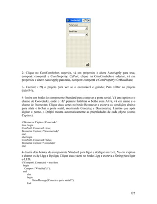 122
2- Clique no ComCombobox superior, vá em properties e altere AutoApply para true,
comport: comport1 e ComProperty: CpPort; clique no ComCombobox inferior, vá em
properties e altere AutoApply para true, comport: comport1 e ComProperty: CpBaudRate;
3- Execute (F9) o projeto para ver se o executável é gerado; Para voltar ao projeto
(Alt+F4);
4- Insira um botão do componente Standard para conectar a porta serial, Vá em caption e o
chame de Conecta&r, onde o ‘&’ permite habilitar o botão com Alt+r, vá em name e o
chame de Bconectar; Clique duas vezes no botão Bconectar e escreva as condições abaixo
para abrir e fechar a porta serial, mostrando Conectar e Desconectar. Lembre que após
digitar o ponto, o Delphi mostra automaticamente as propriedades de cada objeto (como
Caption).
if Bconectar.Caption='Conecta&r'
then begin
ComPort1.Connected:=true;
Bconectar.Caption:='Desconecta&r'
end
else begin
ComPort1.Connected:=false;
Bconectar.Caption:='Conecta&r'
end
4- Insira dois botões do componente Standard para ligar e desligar um Led, Vá em caption
e chame-os de Liga e Desliga; Clique duas vezes no botão Liga e escreva a String para ligar
o LED:
if Comport1.Connected = true then
begin
Comport1.WriteStr('L1');
end
else
begin
ShowMessage('Conecte a porta serial!!');
End
 