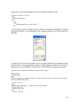 123
Clique duas vezes no botão Desliga e escreva a String para desligar o LED:
if Comport1.Connected = true then
begin
Comport1.WriteStr('D1');
end
else
begin
ShowMessage('Conecte a porta serial!!');
end
5- Para mostrar os bytes recebidos insira um Memo do componente Standard e configure
name para MemoRx, vá na propriedade Line e apague qualquer texto Default dentro do
MemoRx.
A recepção é um evento de interrupção (Events no Object Inspector) do componente Cport,
clique no Cport vá nas propriedades, selecione a COM disponível em Port, vá em Events e
clique duas vezes em OnRxChar, selecionando ComPort1RxChar. Irá aperecer no script:
procedure TForm1.ComPort1RxChar(Sender: TObject; Count: Integer);
Então escreva:
var recebe:string;
begin
//Escreva a expressão de recepção serial abaixo e declare a variável recebe como string, veja acima de begin:
Comport1.ReadStr(recebe,count);
if recebe = 'L1' then
begin
MemoRx.Lines.Add('Chegou ' + recebe); //Escreve dentro do Memo
PLedOn.Visible:=true;
PLedOff.Visible:=false;
end;
if recebe = 'D1' then
 