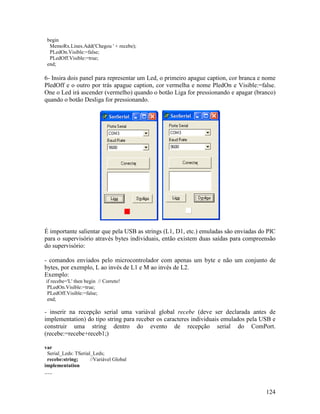 124
begin
MemoRx.Lines.Add('Chegou ' + recebe);
PLedOn.Visible:=false;
PLedOff.Visible:=true;
end;
6- Insira dois panel para representar um Led, o primeiro apague caption, cor branca e nome
PledOff e o outro por trás apague caption, cor vermelha e nome PledOn e Visible:=false.
One o Led irá ascender (vermelho) quando o botão Liga for pressionando e apagar (branco)
quando o botão Desliga for pressionando.
É importante salientar que pela USB as strings (L1, D1, etc.) emuladas são enviadas do PIC
para o supervisório através bytes individuais, então existem duas saídas para compreensão
do supervisório:
- comandos enviados pelo microcontrolador com apenas um byte e não um conjunto de
bytes, por exemplo, L ao invés de L1 e M ao invés de L2.
Exemplo:
if recebe='L' then begin // Correto!
PLedOn.Visible:=true;
PLedOff.Visible:=false;
end;
- inserir na recepção serial uma variával global recebe (deve ser declarada antes de
implementation) do tipo string para receber os caracteres individuais emulados pela USB e
construir uma string dentro do evento de recepção serial do ComPort.
(recebe:=recebe+receb1;)
var
Serial_Leds: TSerial_Leds;
recebe:string; //Variável Global
implementation
.....
 