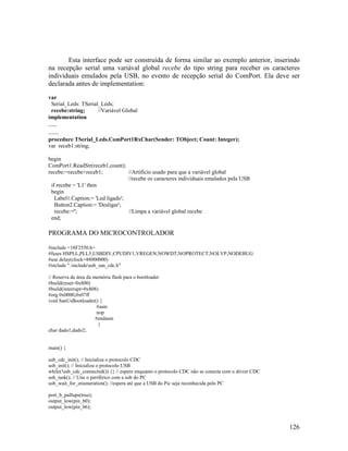 126
Esta interface pode ser construída de forma similar ao exemplo anterior, inserindo
na recepção serial uma variával global recebe do tipo string para receber os caracteres
individuais emulados pela USB, no evento de recepção serial do ComPort. Ela deve ser
declarada antes de implementation:
var
Serial_Leds: TSerial_Leds;
recebe:string; //Variável Global
implementation
.....
......
procedure TSerial_Leds.ComPort1RxChar(Sender: TObject; Count: Integer);
var receb1:string;
begin
ComPort1.ReadStr(receb1,count);
recebe:=recebe+receb1; //Artifício usado para que a variável global
//recebe os caracteres individuais emulados pela USB
if recebe = 'L1' then
begin
Label1.Caption:= 'Led ligado';
Button2.Caption:= 'Desligar';
recebe:=''; //Limpa a variável global recebe
end;
PROGRAMA DO MICROCONTROLADOR
#include <18F2550.h>
#fuses HSPLL,PLL5,USBDIV,CPUDIV1,VREGEN,NOWDT,NOPROTECT,NOLVP,NODEBUG
#use delay(clock=48000000)
#include ".includeusb_san_cdc.h"
// Reserva de área da memória flash para o bootloader
#build(reset=0x800)
#build(interrupt=0x808)
#org 0x0000,0x07ff
void SanUsBootloader() {
#asm
nop
#endasm
}
char dado1,dado2;
main() {
usb_cdc_init(); // Inicializa o protocolo CDC
usb_init(); // Inicializa o protocolo USB
while(!usb_cdc_connected()) {} // espere enquanto o protocolo CDC não se conecta com o driver CDC
usb_task(); // Une o periférico com a usb do PC
usb_wait_for_enumeration(); //espera até que a USB do Pic seja reconhecida pelo PC
port_b_pullups(true);
output_low(pin_b0);
output_low(pin_b6);
 