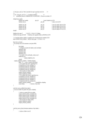 128
//// lcd_pos_xy(x,y) Seta a posição em que se deseja escrever ////
//// ////
//// Ex.: lcd_pos_xy(1,2); // x (coluna) y(linha) ////
//// printf(lcd_escreve,"BIBLIOTECA SANUSB"); //Escreve na linha 2////
#ifndef lcd_enable
#define lcd_enable pin_b1 // pino Enable do LCD
#define lcd_rs pin_b0 // pino rs do LCD
#define lcd_d4 pin_b2 // pino de dados d4 do LCD
#define lcd_d5 pin_b3 // pino de dados d5 do LCD
#define lcd_d6 pin_b4 // pino de dados d6 do LCD
#define lcd_d7 pin_b5 // pino de dados d7 do LCD
#endif
#define lcd_type 2 // 0=5x7, 1=5x10, 2=2 linhas
#define lcd_seg_lin 0x40 // Endereço da segunda linha na RAM do LCD
// a constante abaixo define a seqüência de inicialização do módulo LCD
byte CONST INI_LCD[4] = {0x20 | (lcd_type << 2), 0xf, 1, 6};
byte lcd_le_byte()
// lê um byte do LCD (somente com pino RW)
{
byte dado;
// configura os pinos de dados como entradas
input(lcd_d4);
input(lcd_d5);
input(lcd_d6);
input(lcd_d7);
// se o pino rw for utilizado, coloca em 1
#ifdef lcd_rw
output_high(lcd_rw);
#endif
output_high(lcd_enable); // habilita display
dado = 0; // zera a variável de leitura
// lê os quatro bits mais significativos
if (input(lcd_d7)) bit_set(dado,7);
if (input(lcd_d6)) bit_set(dado,6);
if (input(lcd_d5)) bit_set(dado,5);
if (input(lcd_d4)) bit_set(dado,4);
// dá um pulso na linha enable
output_low(lcd_enable);
output_high(lcd_enable);
// lê os quatro bits menos significativos
if (input(lcd_d7)) bit_set(dado,3);
if (input(lcd_d6)) bit_set(dado,2);
if (input(lcd_d5)) bit_set(dado,1);
if (input(lcd_d4)) bit_set(dado,0);
output_low(lcd_enable); // desabilita o display
return dado; // retorna o byte lido
}
void lcd_envia_nibble( byte dado )
// envia um dado de quatro bits para o display
{
// coloca os quatro bits nas saidas
output_bit(lcd_d4,bit_test(dado,0));
output_bit(lcd_d5,bit_test(dado,1));
output_bit(lcd_d6,bit_test(dado,2));
output_bit(lcd_d7,bit_test(dado,3));
// dá um pulso na linha enable
output_high(lcd_enable);
output_low(lcd_enable);
}
void lcd_envia_byte( boolean endereco, byte dado )
{
// coloca a linha rs em 0
 