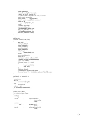 129
output_low(lcd_rs);
// aguarda o display ficar desocupado
//while ( bit_test(lcd_le_byte(),7) ) ;
// configura a linha rs dependendo do modo selecionado
output_bit(lcd_rs,endereco);
delay_us(100); // aguarda 100 us
// caso a linha rw esteja definida, coloca em 0
#ifdef lcd_rw
output_low(lcd_rw);
#endif
// desativa linha enable
output_low(lcd_enable);
// envia a primeira parte do byte
lcd_envia_nibble(dado >> 4);
// envia a segunda parte do byte
lcd_envia_nibble(dado & 0x0f);
}
void lcd_ini()
// rotina de inicialização do display
{
byte conta;
output_low(lcd_d4);
output_low(lcd_d5);
output_low(lcd_d6);
output_low(lcd_d7);
output_low(lcd_rs);
#ifdef lcd_rw
output_high(lcd_rw);
#endif
output_low(lcd_enable);
delay_ms(15);
// envia uma seqüência de 3 vezes 0x03
// e depois 0x02 para configurar o módulo
// para modo de 4 bits
for(conta=1;conta<=3;++conta)
{
lcd_envia_nibble(3);
delay_ms(5);
}
lcd_envia_nibble(2);
// envia string de inicialização do display
for(conta=0;conta<=3;++conta) lcd_envia_byte(0,INI_LCD[conta]);
}
void lcd_pos_xy( byte x, byte y)
{
byte endereco;
if(y!=1)
endereco = lcd_seg_lin;
else
endereco = 0;
endereco += x-1;
lcd_envia_byte(0,0x80|endereco);
}
void lcd_escreve( char c)
// envia caractere para o display
{
switch (c)
{
case 'f' : lcd_envia_byte(0,1);
delay_ms(2);
break;
case 'n':
case 'r' : lcd_pos_xy(1,2);
break;
case 'b' : lcd_envia_byte(0,0x10);
break;
 
